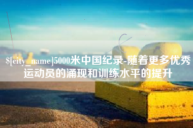张家界5000米中国纪录-随着更多优秀运动员的涌现和训练水平的提升