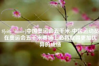 张家界中国奥运会五千米-中国运动员在奥运会五千米赛场上必将取得更加优异的成绩