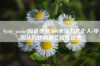 张家界短道速滑5000米接力几个人-中国队巧妙利用交接棒战术