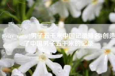 张家界男子五千米中国记录排名-创造了中国男子五千米的记录