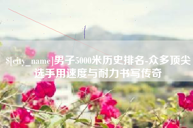 张家界男子5000米历史排名-众多顶尖选手用速度与耐力书写传奇