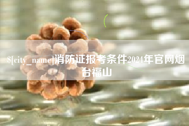 张家界消防证报考条件2024年官网烟台福山