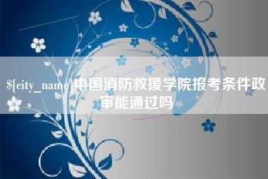 张家界中国消防救援学院报考条件政审能通过吗